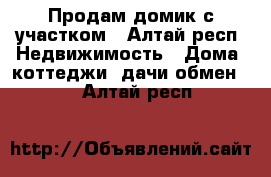 Продам домик с участком - Алтай респ. Недвижимость » Дома, коттеджи, дачи обмен   . Алтай респ.